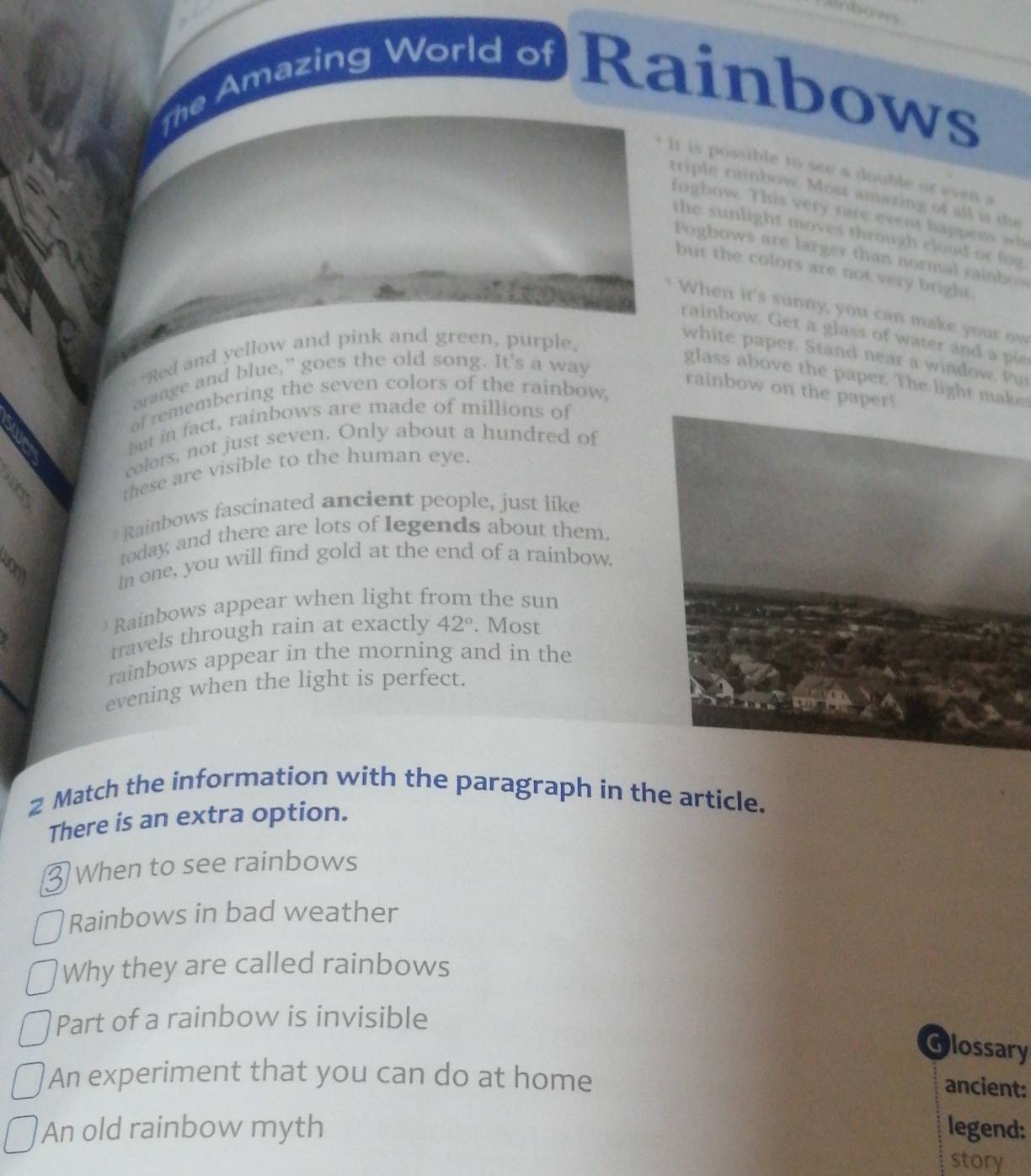Inbows 
the Amazing World of Rainbows 
It is possible to see a double or esen a 
triple rainbow. Most amazing of all is the 
fogbow. This very rare event happens wh 
the sunlight moves through cloud or fog. 
Fogbows are larger than normal rainbow 
but the colors are not very bright. 
When it's sunny, you can make your ow 
rainbow. Get a glass of water and a pie 
Red and yellow and pink and green, purple, 
white paper. Stand near a window. Pur 
orange and blue,” goes the old song. It's a way 
glass above the paper. The light make 
rainbow on the paper! 
of remembering the seven colors of the rainbow, 
but in fact, rainbows are made of millions of 
colors, not just seven. Only about a hundred of 
these are visible to the human eye. 
* Rainbows fascinated ancient people, just like 
3 
today, and there are lots of legends about them. 
In one, you will find gold at the end of a rainbow. 
Rainbows appear when light from the sun 
travels through rain at exactly 42°. Most 
rainbows appear in the morning and in the 
evening when the light is perfect. 
2 Match the information with the paragraph in the article. 
There is an extra option. 
When to see rainbows 
Rainbows in bad weather 
Why they are called rainbows 
Part of a rainbow is invisible 
Glossary 
An experiment that you can do at home 
ancient: 
An old rainbow myth legend: 
story