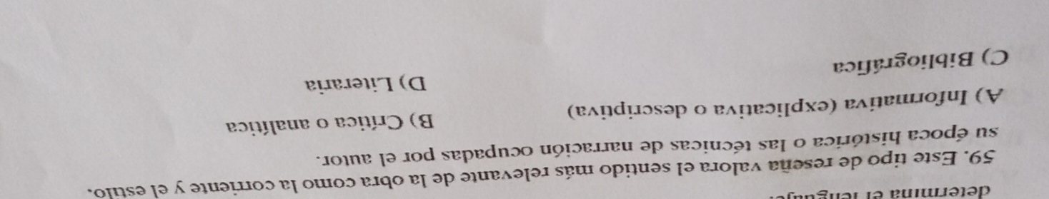 determia el n 
59. Este tipo de reseña valora el sentido más relevante de la obra como la corriente y el estilo.
su época histórica o las técnicas de narración ocupadas por el autor.
A) Informativa (explicativa o descriptiva) B) Crítica o analítica
C) Bibliográfica D) Literaria