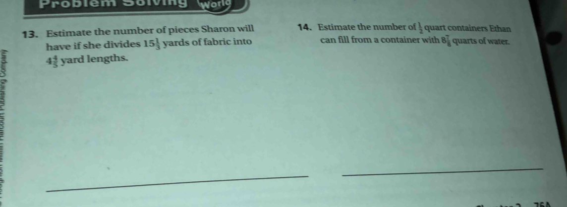 Problem Soiving Worlg 
13. Estimate the number of pieces Sharon will 14. Estimate the number of  1/2  quart containers Ethan 
have if she divides 15 1/3  yards of fabric into can fill from a container with 8 7/8  quarts of water.
4 4/5  yard lengths. 
_ 
_