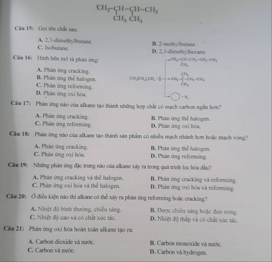 beginarrayr CH_3-CH-CH_3 CH_3CH_3endarray
Câu 15: Gọi tên chất sau:
A. 2,3-dimethylbutane. B. 2-methylbutane.
C. Isobutane. D. 2,3-dimethylhexane.
Câu 16: Hình bên mô tả phản ứng:
A. Phản ứng cracking.
B. Phản ứng thể halogen. cos ec120^(2Na_2)O_2.02400* frac 3+0.050* 100% =9005 -100*  3/2 endarray 
C. Phản ứng reforming.
D. Phản ứng oxi hóa.
Câu 17: Phản ứng nào của alkane tạo thành những hợp chất có mạch carbon ngắn hơn?
A. Phản ứng cracking. B. Phản ứng thế halogen.
C. Phản ứng reforming. D. Phản ứng oxi hóa.
Câu 18: Phản ứng nào của alkane tạo thành sản phẩm có nhiều mạch nhánh hơn hoặc mạch vòng?
A. Phản ứng cracking. B. Phản ứng thể halogen.
C. Phản ứng oxi hóa. D. Phản ứng reforming.
Câu 19: Những phản ứng đặc trưng nào của alkane xảy ra trong quá trình lọc hóa dầu?
A. Phản ứng cracking và thể halogen. B. Phản ứng cracking và reforming.
C. Phản ứng oxi hóa và thể halogen. D. Phản ứng oxi hóa và reforming.
Câu 20: Ở điều kiện nào thì alkane có thể xảy ra phản ứng reforming hoặc cracking?
A. Nhiệt độ bình thường, chiếu sáng. B. Được chiều sáng hoặc đun nóng.
C. Nhiệt độ cao và có chất xúc tác. D. Nhiệt độ thấp và có chất xúc tác.
Câu 21: Phản ứng oxi hóa hoàn toàn alkane tạo ra:
A. Carbon dioxide và nước. B. Carbon monoxide và nước.
C. Carbon và nước. D. Carbon và hydrogen.