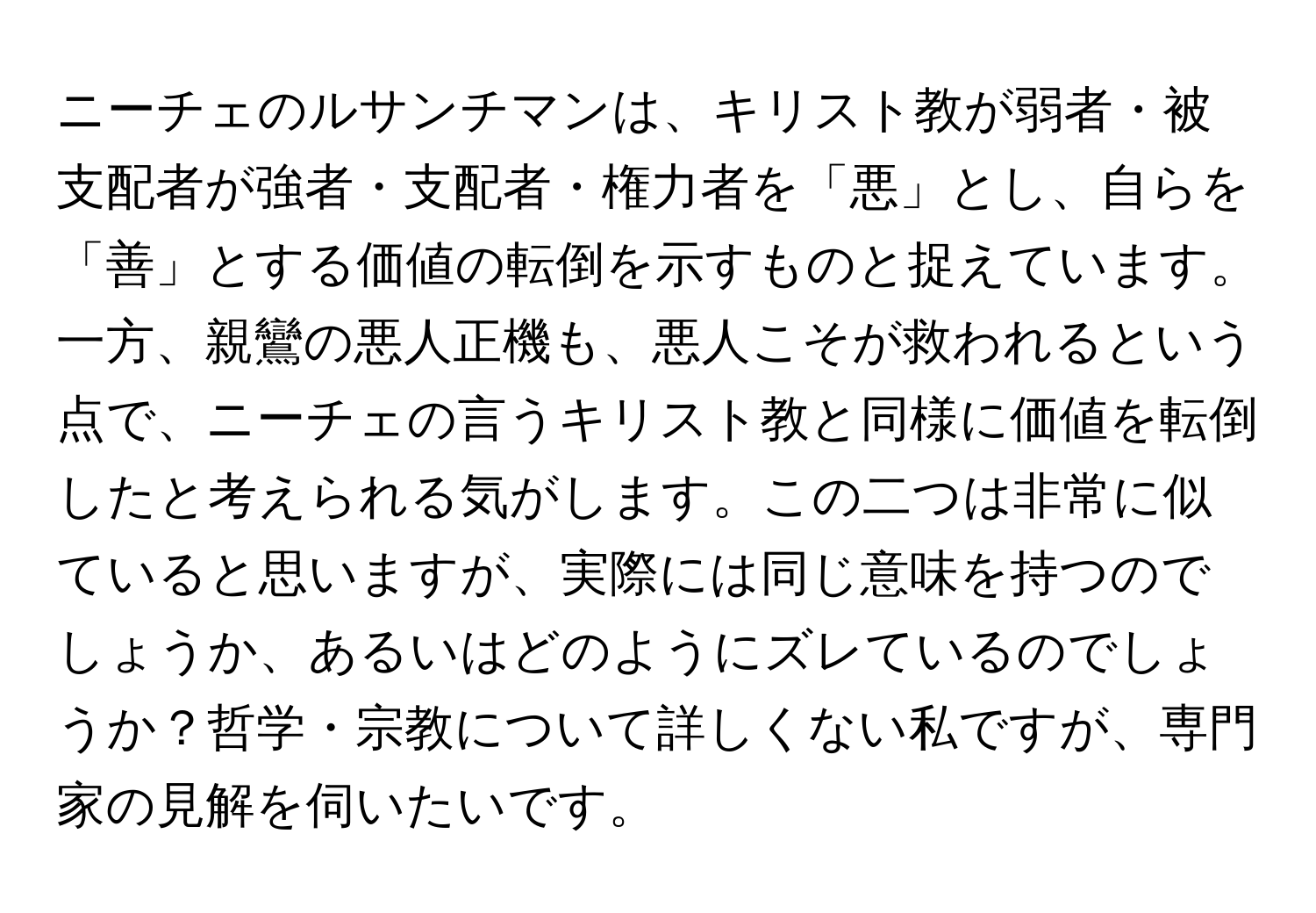 ニーチェのルサンチマンは、キリスト教が弱者・被支配者が強者・支配者・権力者を「悪」とし、自らを「善」とする価値の転倒を示すものと捉えています。一方、親鸞の悪人正機も、悪人こそが救われるという点で、ニーチェの言うキリスト教と同様に価値を転倒したと考えられる気がします。この二つは非常に似ていると思いますが、実際には同じ意味を持つのでしょうか、あるいはどのようにズレているのでしょうか？哲学・宗教について詳しくない私ですが、専門家の見解を伺いたいです。