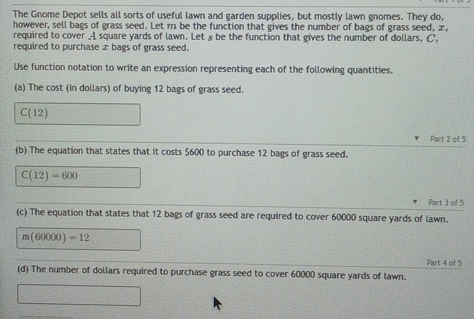 The Gnome Depot sells all sorts of useful lawn and garden supplies, but mostly lawn gnomes. They do, 
however, sell bags of grass seed. Let m be the function that gives the number of bags of grass seed, x, 
required to cover _A square yards of lawn. Let s be the function that gives the number of dollars, C, 
required to purchase æ bags of grass seed. 
Use function notation to write an expression representing each of the following quantities. 
(a) The cost (in dollars) of buying 12 bags of grass seed.
C(12)
Part 2 of 5 
(b) The equation that states that it costs $600 to purchase 12 bags of grass seed.
C(12)=600
Part 3 of 5 
(c) The equation that states that 12 bags of grass seed are required to cover 60000 square yards of lawn.
m(60000)=12
Part 4 of 5 
(d) The number of dollars required to purchase grass seed to cover 60000 square yards of lawn.