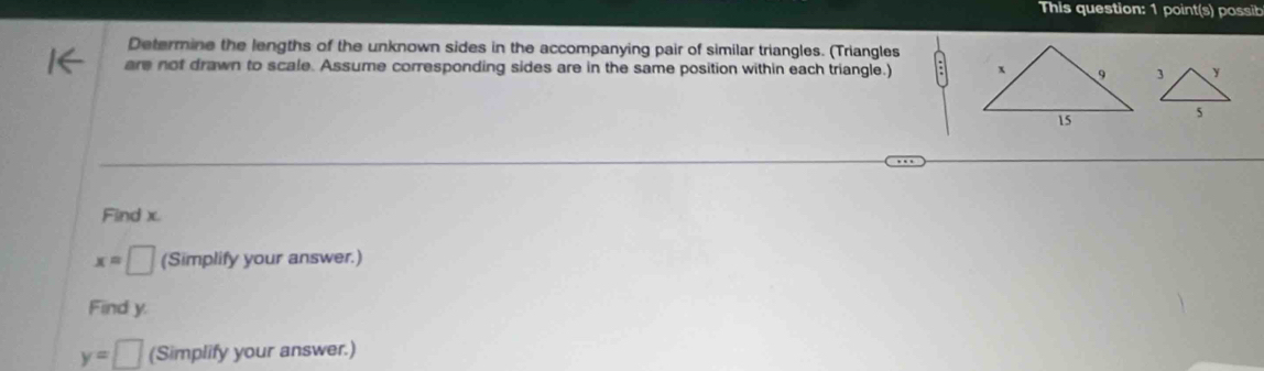 This question: 1 point(s) possib 
Determine the lengths of the unknown sides in the accompanying pair of similar triangles. (Triangles 
are not drawn to scale. Assume corresponding sides are in the same position within each triangle.) 3 y
5 
Find x.
x=□ (Simplify your answer.) 
Find y.
y=□ (Simplify your answer.)