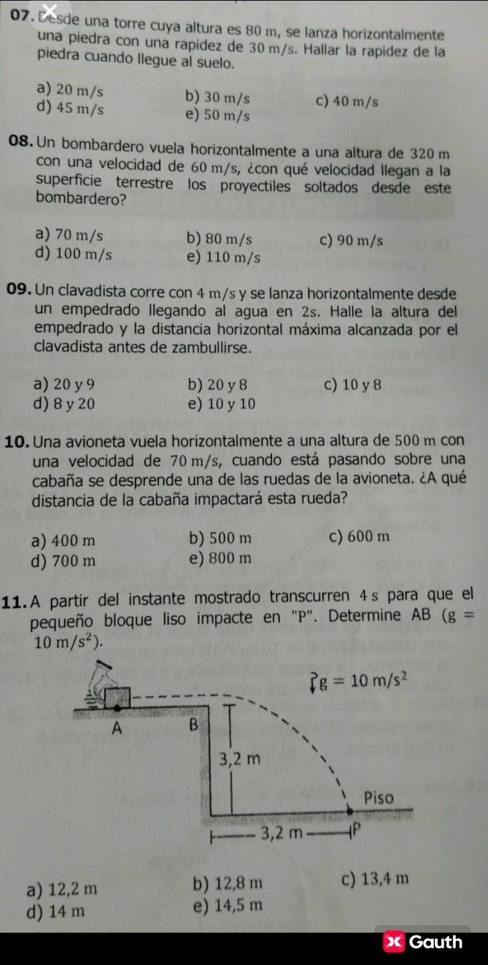 Desde una torre cuya altura es 80 m, se lanza horizontalmente
una piedra con una rapidez de 30 m/s. Hallar la rapidez de la
piedra cuando llegue al suelo.
a) 20 m/s b) 30 m/s C) 40 m/s
d) 45 m/s e) 50 m/s
08. Un bombardero vuela horizontalmente a una altura de 320 m
con una velocidad de 60 m/s, ¿con qué velocidad llegan a la
superficie terrestre los proyectiles soltados desde este
bombardero?
a) 70 m/s b) 80 m/s c) 90 m/s
d) 100 m/s e) 110 m/s
09. Un clavadista corre con 4 m/s y se lanza horizontalmente desde
un empedrado llegando al agua en 2s. Halle la altura del
empedrado y la distancia horizontal máxima alcanzada por el
clavadista antes de zambullirse.
a) 20 y9 b) 20 y 8 c) 10 y 8
d) 8y 20 e) 10 y 10
10. Una avioneta vuela horizontalmente a una altura de 500 m con
una velocidad de 70 m/s, cuando está pasando sobre una
cabaña se desprende una de las ruedas de la avioneta. ¿A qué
distancia de la cabaña impactará esta rueda?
a) 400 m b) 500 m c) 600 m
d) 700 m e) 800 m
11. A partir del instante mostrado transcurren 4s para que el
pequeño bloque liso impacte en "P". Determine AB (g=
10m/s^2).
a) 12,2 m b) 12,8 m c) 13,4 m
d) 14 m e) 14,5 m
« Gauth