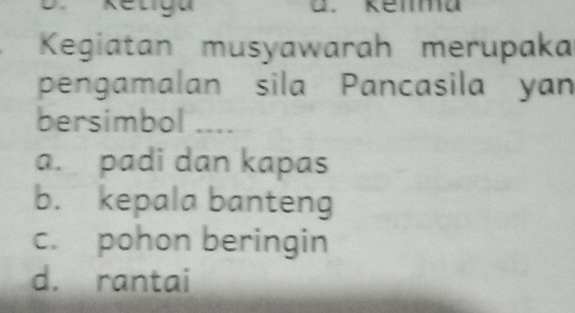 Retiga
Kegiatan musyawarah merupaka
pengamalan sila Pancasila yan
bersimbol ....
a. padi dan kapas
b. kepala banteng
c. pohon beringin
d. rantai