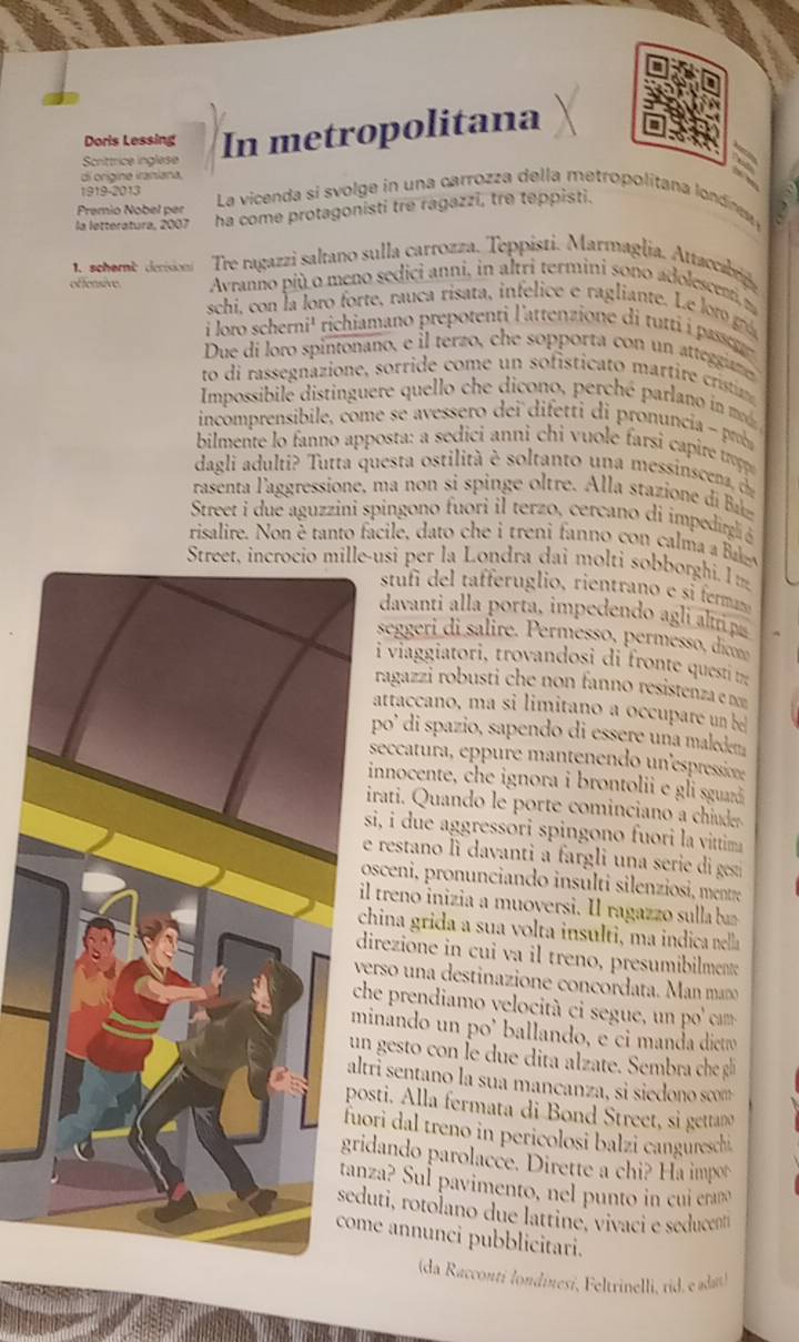 Doris Lessing
Scrittrice inglese In metropolitana
di orígine iraniana.
1919-2013
Premio Nobel per  La vicenda si svolge in una carrozza della metropolitana londn 
la letteratura, 2007 ha come protagonisti tre ragazzi, tre teppisti.
1.schame derision Tre ragazzi saltano sulla carrozza. Teppisti. Marmaglia. Attaccabrig
effensive  Avranno più o meno sedici anni, in altri termini sono adolescent n
schi, con la loro forte, rauca risata, infelice e ragliante. Le r g
i loro scherni¹ richiamano prepotenti l'attenzione di tutti i passg
Due di loro spintonano, e  l terzo, che sopporta con un ategram
to di rassegnazione, sorri e  ome       it ca     rtir cristin
Impossibile distinguere quello che dicono, perché parlano in 
incomprensibile, come se avessero dei difetti di pronuncia - prob
bilmente lo fanno apposta: a sedici anni chi vuole farsi capire tropp
dagli adulti? Tutta questa ostilità è soltanto una messinscena 
rasent   'aggressione, m a n    s s i  e   re  A l la staz o   
Street i due aguzzini spingono fuori il terzo, cercano di impedirglió
risalire. Non é tanto facile, dato che i treni fanno con calma a B
Street, incrocio mille-usi per la Londra dai molti sobborghi. I m
stufi e  aeru glo rientrano e s fer
davanti alla porta, impedendo agli alttip
seggeri di salire. Permessø, permesso, dicmo
i viaggiatori, trovandosi di fronte questi t
ragazzi robusti che non fanno resistenza e nom
attaccano, ma si limitano a occupare un b
po' di spazio, sapendo di essere una maledena
seccatura, eppure mantenendo un'espressione
innocente, che ignora i brontolii e gli sguaá
irati. Quando le porte cominciano a chiuder
si, i due aggressori spingono fuori la vittima
e restano li davanti a fargli una serie di ges
osceni, pronunciando insulti silenziosi, mentre
l treno inizia a muoversi. Il ragazzo sulla b
hina grida a sua volta insulti, ma indica nella
irezione in cui va il treno, presumibilment
verso una destinazione concordata. Man mñ
he prendiamo velocità  ci segue, un po ' cam
inando un po' ballando, e ci manda dicto
n gesto con Îe due dita alzate. Sembra che gli
tri sentano la sua mancanza, si siedono scom
osti. Alla fermata di Bond Street, si gettano
ori dal treno in pericolosi balzi canguresch 
idando parolacce. Dirette a chi? Ha impor
za? Sul pavimento, nel punto in cui eramó
uti, rotolano due lattine, vivaci e seducent
me annunci pubblicitari.
(da Racconti londinesí, Feltrinelli, rid. e ada)