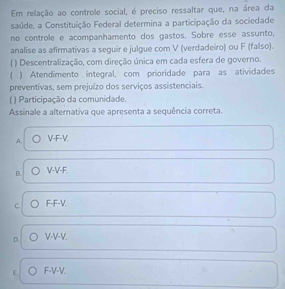 Em relação ao controle social, é preciso ressaltar que, na área da
saúde, a Constituição Federal determina a participação da sociedade
no controle e acompanhamento dos gastos. Sobre esse assunto,
analise as afirmativas a seguir e julgue com V (verdadeiro) ou F (falso).
( ) Descentralização, com direção única em cada esfera de governo.
( ) Atendimento integral, com prioridade para as atividades
preventivas, sem prejuízo dos serviços assistenciais.
( ) Participação da comunidade.
Assinale a alternativa que apresenta a sequência correta.
A. V-F-V.
B. V-V-F.
C. F-F-V.
D. V-V-V.
E F-V-V.