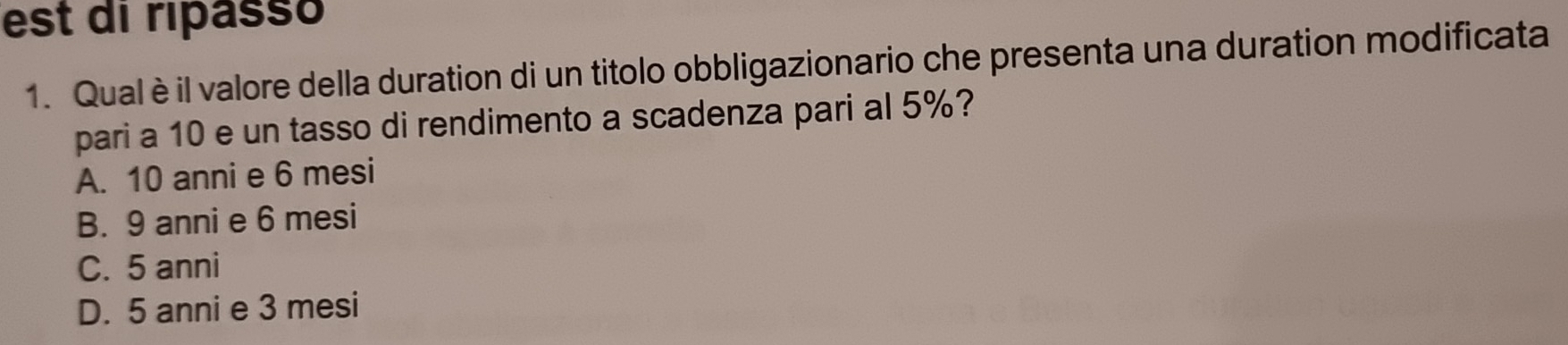 est di ripasso
1. Qual è il valore della duration di un titolo obbligazionario che presenta una duration modificata
pari a 10 e un tasso di rendimento a scadenza pari al 5%?
A. 10 anni e 6 mesi
B. 9 anni e 6 mesi
C. 5 anni
D. 5 anni e 3 mesi