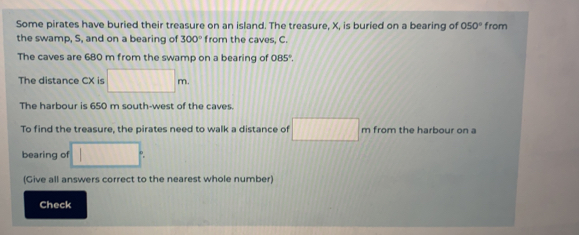 Some pirates have buried their treasure on an island. The treasure. X. is buried on a bearing of 050° from
the swamp, S, and on a bearing of 300° from the caves, C..
The caves are 680 m from the swamp on a bearing of 0.5°
The distance CX is m.
The harbour is 650 m south-west of the caves
To find the treasure, the pirates need to walk a distance of m from the harbour on a
bearing of
(Give all answers correct to the nearest whole number)
Check