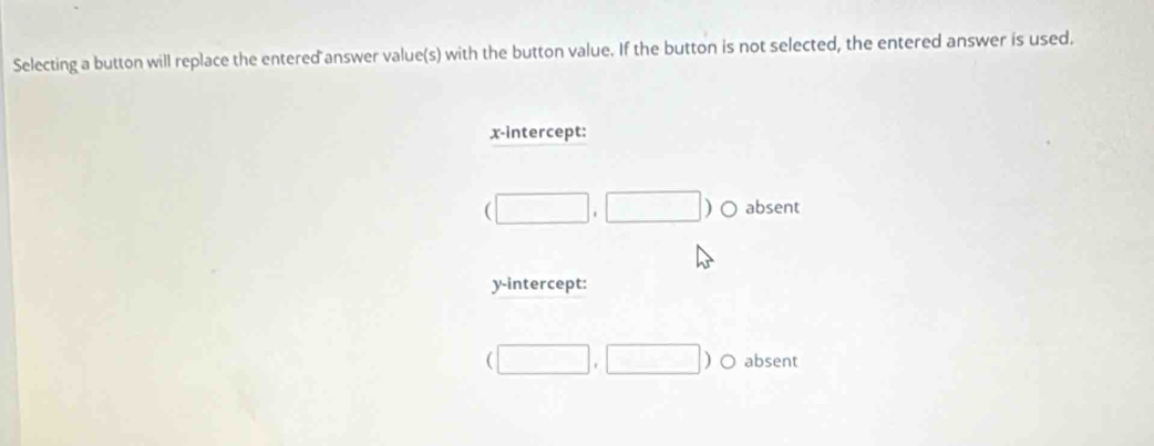 Selecting a button will replace the entered answer value(s) with the button value. If the button is not selected, the entered answer is used.
x-intercept:
(□ ,□ )c absent
y-intercept:
(□ ,□ )o absent