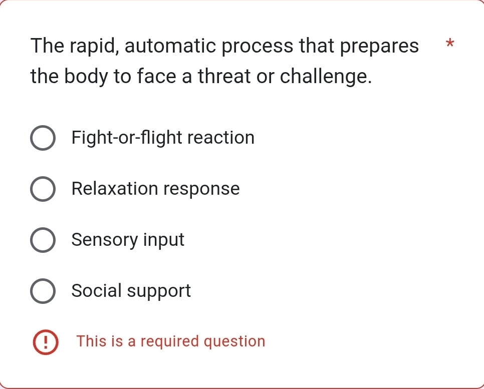 The rapid, automatic process that prepares *
the body to face a threat or challenge.
Fight-or-flight reaction
Relaxation response
Sensory input
Social support
This is a required question