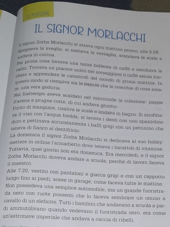 LE PERSONE
IL SIGNOR MORLACCHI
Il signor Zorba Morlacchi si alzava ogni mattina presto, alle 5.59.
Spegneva la sveglia, si metteva la vestaglía, scendeva le scale e
andava in cucina.
Per prima cosa beveva una tazza bollente di caffè e ascoltava la
radio. Trovava un piacere unico nel sorseggiare il caffè senza zuc-
chero e apprendere le catastrofi del mondo di prima mattina. In
questo modo si riempiva sia la pancia che le orecchie di cose ama-
re, una vera goduría.
Nel frattempo aveva scaldato nel microonde la colazione: pappa
d'avena e prugne cotte, di cui andava ghiotto.
Finito di mangiare, risaliva le scale e andava in bagno. Si strofina-
va il viso con l'acqua fredda, si lavava i denti con uno spazzolino
duro e pettinava accuratamente i baffi grigi con un pettinino che
teneva di fianco al dentifricio.
La domenica il signor Zorba Morlacchi si dedicava al suo hobby:
mettere in ordine l’armadietto dove teneva i barattoli di vitamine.
Tuttavia, quel giorno non era domenica. Era mercoledì, e il signor
Zorba Morlacchi doveva andare a scuola, perché di lavoro faceva
il maestro.
Alle 7.20, vestito con pantaloni e giacca grigi e con un cappotto
lungo fino ai piedi, scese in garage, come faceva tutte le mattine.
Non possedeva una semplice automobile, ma un grande fuoristra-
da nero con ruote possenti che lo faceva sembrare un omino a
cavallo di un elefante. Tutti i bambini che andavano a scuola a pie-
di ammutolivano quando vedevano il fuoristrada nero, era come
un'astronave imperiale che andava a caccia di ribelli.