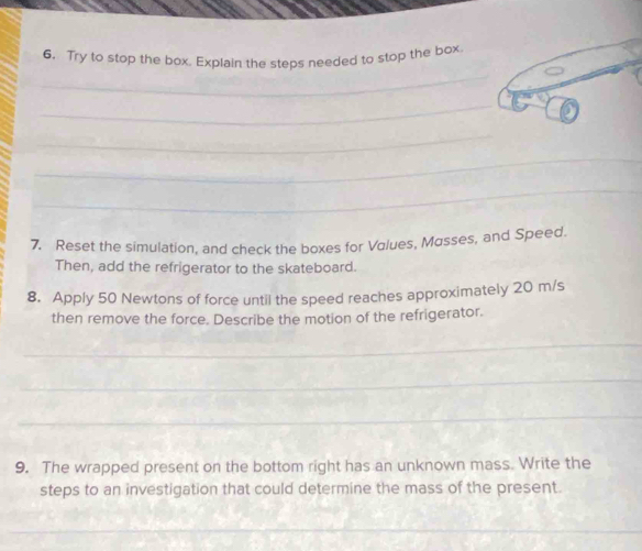 Try to stop the box. Explain the steps needed to stop the box 
_ 
_ 
_ 
_ 
7. Reset the simulation, and check the boxes for Values, Masses, and Speed. 
Then, add the refrigerator to the skateboard. 
8. Apply 50 Newtons of force until the speed reaches approximately 20 m/s
then remove the force. Describe the motion of the refrigerator. 
_ 
_ 
_ 
9. The wrapped present on the bottom right has an unknown mass. Write the 
steps to an investigation that could determine the mass of the present. 
_