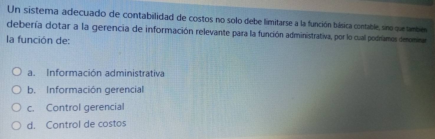 Un sistema adecuado de contabilidad de costos no solo debe limitarse a la función básica contable, sino que también
debería dotar a la gerencia de información relevante para la función administrativa, por lo cual podríamos denominar
la función de:
a. Información administrativa
b. Información gerencial
c. Control gerencial
d. Control de costos