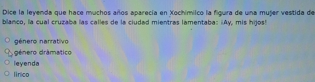 Dice la leyenda que hace muchos años aparecía en Xochimilco la figura de una mujer vestida de
blanco, la cual cruzaba las calles de la ciudad mientras lamentaba: ¡Ay, mis hijos!
género narrativo
género dràmatico
leyenda
lìrico