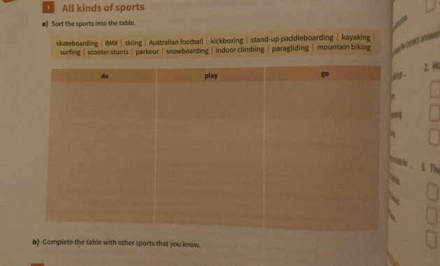 All kinds of sports
a) Sort the sports into the table.
skateboarding|BMX|skiing|Australian football| kickboxing|stand-up paddleboarding| kayaking
surfing| scooter stunts| parkour |snowboarding |indoor climbing|paragliding | mountain biking
wee the correct ansiwe 
2. Ha
ns or S. The
b) Complete the table with other sports that you know.