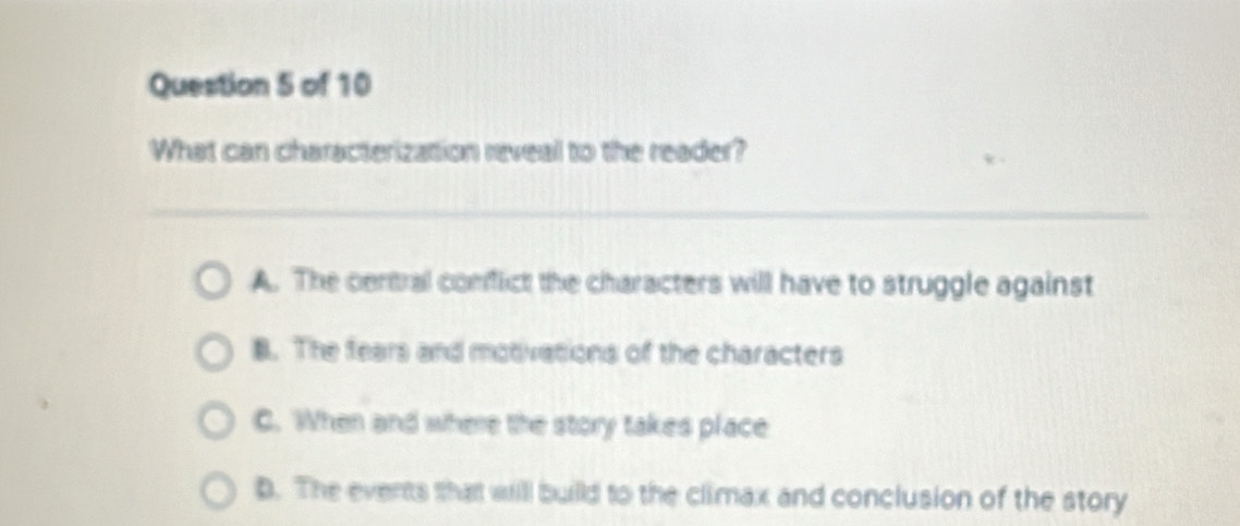 What can characterization reveal to the reader?
A. The central comfict the chharacters will have to struggle against
B. The fears and motivations of the characters
C. When and where the story takes place
D. The events that will builld to the climax and conclusion of the story