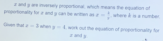 x and y are inversely proportional, which means the equation of 
proportionality for x and y can be written as x= k/y  , where k is a number.. 
Given that x=3 when y=4 , work out the equation of proportionality for
x and y.