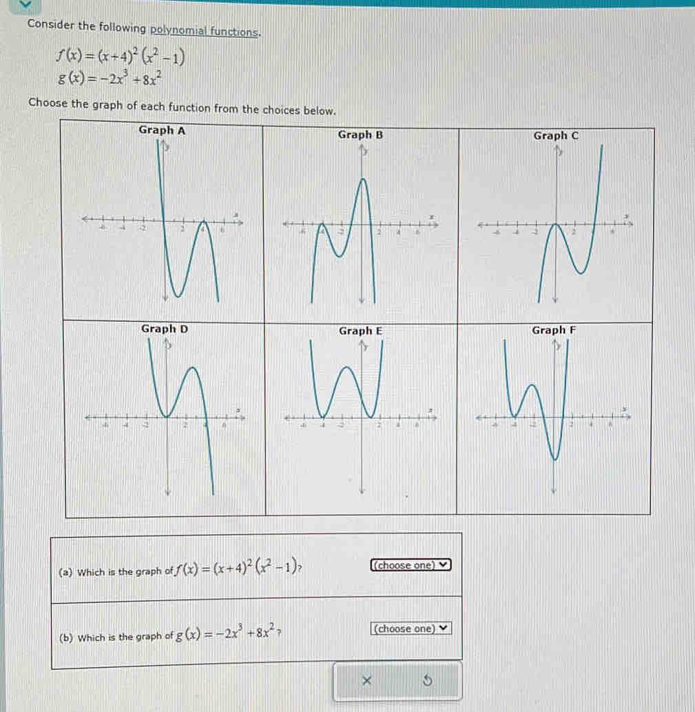 Consider the following polynomial functions.
f(x)=(x+4)^2(x^2-1)
g(x)=-2x^3+8x^2
Choose the graph of each function from the choices below. 



(a) Which is the graph of f(x)=(x+4)^2(x^2-1) (choose one) 
(b) Which is the graph of g(x)=-2x^3+8x^2 7 
(choose one) 
×