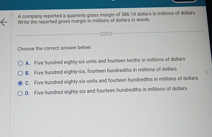 A company reported a quarterly gross margin of 586.14 dollars in millions of dollars.
Write the reported gross margin in millions of dollars in words.
Choose the correct answer below.
A. Five hundred eighty-six units and fourteen tenths in millions of dollars
B. Five hundred eighty-six, fourteen hundredths in millions of dollars
C. Five hundred eighty-six units and fourteen hundredths in millions of dollars
D. Five hundred eighty-six and fourteen hundredths in millions of dollars