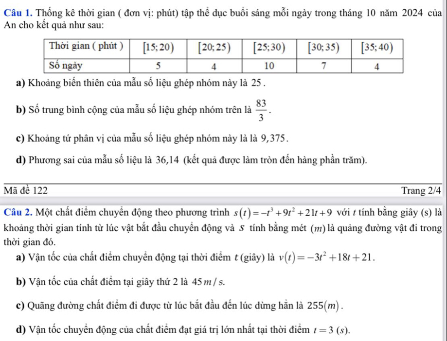 Thống kê thời gian ( đơn vị: phút) tập thể dục buổi sáng mỗi ngày trong tháng 10 năm 2024 của
An cho kết quả như sau:
a) Khoảng biến thiên của mẫu số liệu ghép nhóm này là 25 .
b) Số trung bình cộng của mẫu số liệu ghép nhóm trên là  83/3 .
c) Khoảng tứ phân vị của mẫu số liệu ghép nhóm này là là 9,375.
d) Phương sai của mẫu số liệu là 36,14 (kết quả được làm tròn đến hàng phần trăm).
Mã đề 122 Trang 2/4
Câu 2. Một chất điểm chuyển động theo phương trình s(t)=-t^3+9t^2+21t+9 với t tính bằng giây (s) là
khoảng thời gian tính từ lúc vật bắt đầu chuyển động và S tính bằng mét (m) là quảng đường vật đi trong
thời gian đó.
a) Vận tốc của chất điểm chuyển động tại thời điểm t (giây) là v(t)=-3t^2+18t+21.
b) Vận tốc của chất điểm tại giây thứ 2 là 45 m / s.
c) Quãng đường chất điểm đi được từ lúc bắt đầu đến lúc dừng hắn là 255(m) .
d) Vận tốc chuyển động của chất điểm đạt giá trị lớn nhất tại thời điểm t=3(s).