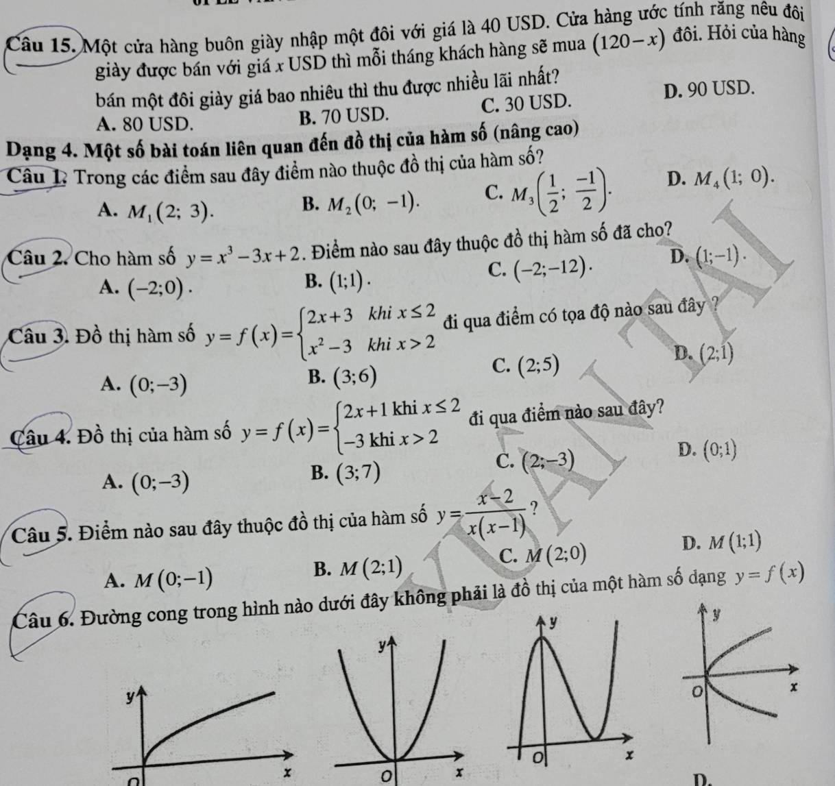 Một cửa hàng buôn giày nhập một đôi với giá là 40 USD. Cửa hàng ước tính răng nêu đôi
giày được bán với giá x USD thì mỗi tháng khách hàng sẽ mua (120-x) đôi. Hỏi của hàng
bán một đôi giày giá bao nhiêu thì thu được nhiều lãi nhất?
D. 90 USD.
A. 80 USD. B. 70 USD. C. 30 USD.
Dạng 4. Một số bài toán liên quan đến đồ thị của hàm số (nâng cao)
Câu 1 Trong các điểm sau đây điểm nào thuộc đồ thị của hàm số?
A. M_1(2;3).
B. M_2(0;-1). C. M_3( 1/2 ; (-1)/2 ). D. M_4(1;0).
Câu 2. Cho hàm số y=x^3-3x+2. Điểm nào sau đây thuộc đồ thị hàm số đã cho?
C. (-2;-12).
D. (1;-1).
A. (-2;0).
B. (1;1).
Câu 3. Đồ thị hàm số y=f(x)=beginarrayl 2x+3khix≤ 2 x^2-3khix>2endarray. đi qua điểm có tọa độ nào sau đây ?
C. (2;5)
D. (2;1)
A. (0;-3)
B. (3;6)
Câu 4. Đồ thị của hàm số y=f(x)=beginarrayl 2x+1khix≤ 2 -3khix>2endarray. đi qua điểm nào sau đây?
C. (2;-3)
D. (0;1)
A. (0;-3)
B. (3;7)
Câu 5. Điểm nào sau đây thuộc đồ thị của hàm số y= (x-2)/x(x-1)  ?
C. M(2;0)
D. M(1;1)
A. M(0;-1)
B. M(2;1)
Câu 6. Đường cong trong hình nào dưới đây không phải là đồ thị của một hàm số dạng y=f(x)
y
x
0 
D.