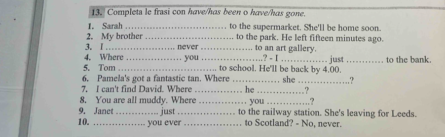 Completa le frasi con have/has been o have/has gone. 
1. Sarah _to the supermarket. She'll be home soon. 
2. My brother _to the park. He left fifteen minutes ago. 
3. I _never_ to an art gallery. 
4. Where _you_ ? - I _just _to the bank. 
5. Tom _to school. He'll be back by 4.00. 
6. Pamela's got a fantastic tan. Where _she _? 
7. I can't find David. Where _. he _? 
8. You are all muddy. Where _. you _? 
9. Janet _just _to the railway station. She's leaving for Leeds. 
10. _you ever _to Scotland? - No, never.