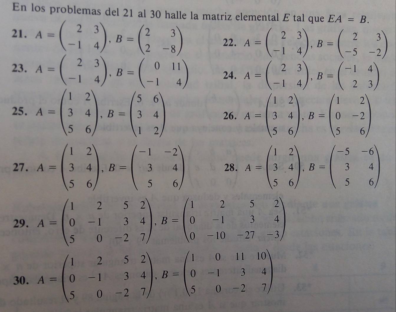 En los problemas del 21 al 30 halle la matriz elemental E tal que EA=B.
21. A=beginpmatrix 2&3 -1&4endpmatrix ,B=beginpmatrix 2&3 2&-8endpmatrix
22. A=beginpmatrix 2&3 -1&4endpmatrix ,B=beginpmatrix 2&3 -5&-2endpmatrix
23. A=beginpmatrix 2&3 -1&4endpmatrix ,B=beginpmatrix 0&11 -1&4endpmatrix
24. A=beginpmatrix 2&3 -1&4endpmatrix ,B=beginpmatrix -1&4 2&3endpmatrix
25. A=beginpmatrix 1&2 3&4 5&6endpmatrix ,B=beginpmatrix 5&6 3&4 1&2endpmatrix
26. A=beginpmatrix 1&2 3&4 5&6endpmatrix ,B=beginpmatrix 1&2 0&-2 5&6endpmatrix
27. A=beginpmatrix 1&2 3&4 5&6endpmatrix ,B=beginpmatrix -1&-2 3&4 5&6endpmatrix 28. A=beginpmatrix 1&2 3&4 5&6endpmatrix ,B=beginpmatrix -5&-6 3&4 5&6endpmatrix
29. A=beginpmatrix 1&2&5&2 0&-1&3&4 5&0&-2&7endpmatrix ,B=beginpmatrix 1&2&5&2 0&-1&3&4 0&-10&-27&-3endpmatrix
30. A=beginpmatrix 1&2&5&2 0&-1&3&4 5&0&-2&7endpmatrix ,B=beginpmatrix 1&0&11&10 0&1&3&4 5&0&-2&7endpmatrix