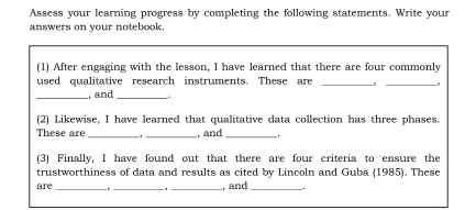 Assess your learning progress by completing the following statements. Write your 
answers on your notebook. 
(1) After engaging with the lesson, I have learned that there are four commonly 
used qualitative research instruments. These are _-,_ 
_, and_ 
(2) Likewise, I have learned that qualitative data collection has three phases. 
These are _, _, and_ 
(3) Finally, I have found out that there are four criteria to ensure the 
trustworthiness of data and results as cited by Lincoln and Guba (1985). These 
are_ __, and _.