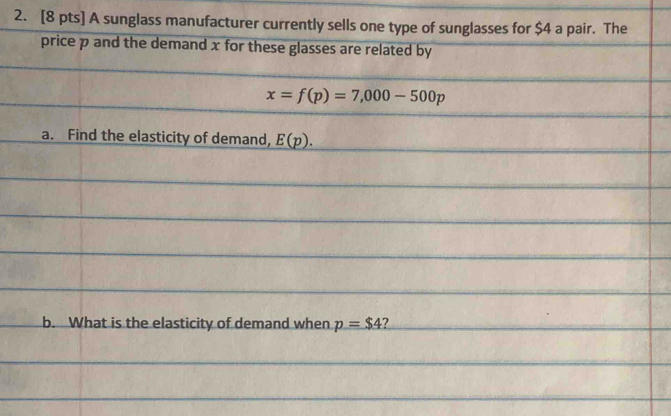 A sunglass manufacturer currently sells one type of sunglasses for $4 a pair. The 
price p and the demand x for these glasses are related by
x=f(p)=7,000-500p
a. Find the elasticity of demand, E(p). 
b. What is the elasticity of demand when p=$4