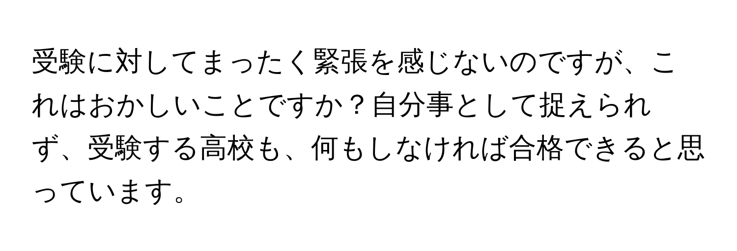 受験に対してまったく緊張を感じないのですが、これはおかしいことですか？自分事として捉えられず、受験する高校も、何もしなければ合格できると思っています。