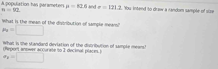 A population has parameters mu =82.6 and sigma =121.2. You intend to draw a random sample of size
n=92. 
What is the mean of the distribution of sample means?
mu _overline x=□
What is the standard deviation of the distribution of sample means? 
(Report answer accurate to 2 decimal places.)
sigma _overline z=□