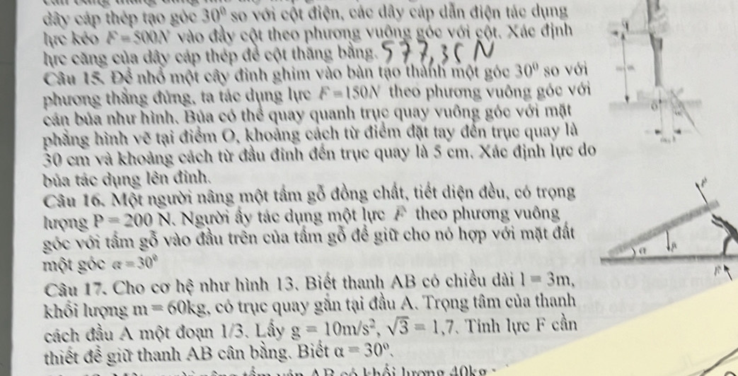 dây cáp thép tạo góc 30° so với cột điện, các dây cáp dẫn điện tác dụng 
lực kéo F=500N vào đầy cột theo phương vuỡng góc với cột. Xác định 
hực căng của dây cáp thép để cột thăng bằng. 
Câu 15. Để nhổ một cây đinh ghim vào bản tạo thành một góc 30° so với 
phương thắng đứng, ta tác dụng lực F=150N theo phương vuông góc với 
cán bủa như hình. Bủa có thể quay quanh trục quay vuông góc với mặt 
6' 
phẳng hình vẽ tại điểm O, khoảng cách từ điểm đặt tay đến trục quay là
30 cm và khoảng cách từ đầu đinh đến trục quay là 5 cm. Xác định lực do 
búa tác dụng lên đỉnh. 
Câu 16. Một người nâng một tầm gỗ đồng chất, tiết diện đều, có trọng 
lượng P=200N Người ấy tác dụng một lực F theo phương vuông 
góc với tấm gỗ vào đầu trên của tấm gỗ để giữ cho nó hợp với mặt đất 
một góc a=30°
Câu 17. Cho cơ hệ như hình 13. Biết thanh AB có chiều dài l=3m, 
khối lượng m=60kg 1, có trục quay gắn tại đầu A. Trọng tâm của thanh 
cách đầu A một đoạn 1/3. Lấy g=10m/s^2, sqrt(3)=1, 7. Tỉnh lực F cần 
thiết để giữ thanh AB cân bằng. Biết a=30°. 
C c ó khối lượng 40k g