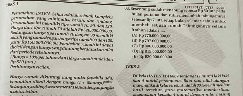 TEKS 1
INTENSIVE UTBK 2025
03. Seseorang sudah menabung sebesar Rp 50 juta pada
Perumahan INTEN Sehat adalah sebuah kompleks bulan pertama dan rutin menambah tabungannya
perumahan yang minimalis, bersih, dan rindang. sebesar Rp 7 juta setiap bulan selama 9 tahun untuk
Perumahan ini memiliki tipe rumah 70, 90, dan 120. membeli sebuah rumah.Tabungannya selama
Harga dari tipe rumah 70 adalah Rp520.000.000,00. 9 tahun adalah .....
Sedangkan harga tipe rumah 70 dengan 90 memiliki (A) Rp 770.000.000,00
selisih yang sama dengan harga tipe rumah 90 dan 120, (B) Rp 797.000.000,00
yaitu Rp150.000.000,00. Pembelian rumah ini dapat (C) Rp 806.000.000,00
dicicil dengan bunga yang dihitung berdasarkan nilai
dari periode sebelumnya. (D) Rp815.000.000,00
(Bunga =10% e            a  a r      h        a i (E) Rp820.000.000,00
Rp 520 juta )
Perhitungan cicilan: TEKS 2
Harga rumah dikurangi uang muka (apabila ada) Di kelas INTEN ITA 6867 terdapat 11 murid laki laki
kemudian dikali dengan bunga (1+% bun ga)waktu. dan 4 murid perempuan. Rata rata nilai ulangan
Selanjutnya dibagi secara merata sesuai dengan jangka matematika di kelas tersebut adalah 80. Setelah melihat
hasil tersebut, guru matematika memberikan
waktu cicilan.   ese n a tan k en a d a 4 murid deng an n ila i masing