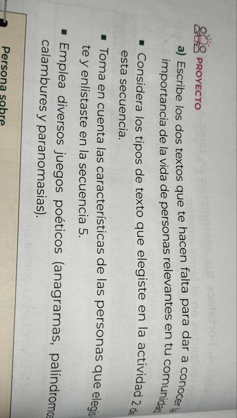 PROYECTO 
a) Escribe los dos textos que te hacen falta para dar a conocer 
importancia de la vida de personas relevantes en tu comunidad 
Considera los tipos de texto que elegiste en la actividad 2 d 
esta secuencia. 
Toma en cuenta las características de las personas que elegis 
te y enlistaste en la secuencia 5. 
Emplea diversos juegos poéticos (anagramas, palíndromo 
calambures y paranomasias). 
Persona sobre