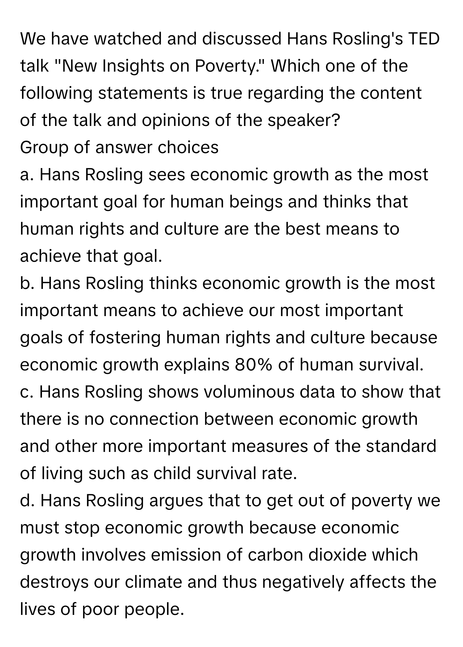 We have watched and discussed Hans Rosling's TED talk "New Insights on Poverty." Which one of the following statements is true regarding the content of the talk and opinions of the speaker?

Group of answer choices

a. Hans Rosling sees economic growth as the most important goal for human beings and thinks that human rights and culture are the best means to achieve that goal.
b. Hans Rosling thinks economic growth is the most important means to achieve our most important goals of fostering human rights and culture because economic growth explains 80% of human survival.
c. Hans Rosling shows voluminous data to show that there is no connection between economic growth and other more important measures of the standard of living such as child survival rate.
d. Hans Rosling argues that to get out of poverty we must stop economic growth because economic growth involves emission of carbon dioxide which destroys our climate and thus negatively affects the lives of poor people.