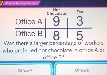 Choose the correct answer.
Hot
Tea
Was there a larger percentage of workers
who preferred hot chocolate in office A or
office B?
Office A Office B