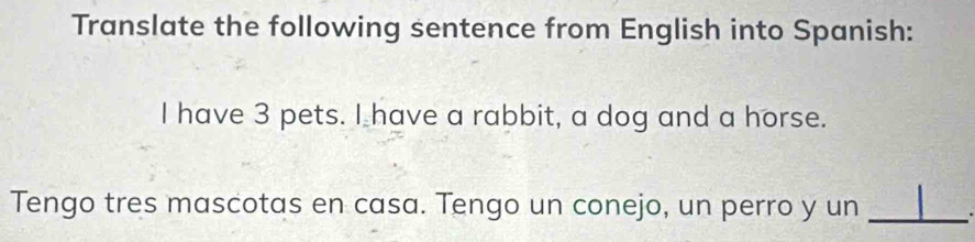 Translate the following sentence from English into Spanish: 
I have 3 pets. I have a rabbit, a dog and a horse. 
Tengo tres mascotas en casa. Tengo un conejo, un perro y un_