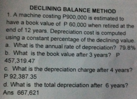 DECLINING BALANCE METHOD 
1. A machine costing P900,000 is estimated to 
have a book value of P 60,000 when retired at the 
end of 12 years. Depreciation cost is computed 
using a constant percentage of the declining value. 
a. What is the annual rate of depreciation? 79.8%
b. What is the book value after 3 years? P
457,319.47
c. What is the depreciation charge after 4 years?
P 92,387.35
d. What is the total depreciation after 6 years? 
Ans 667,621