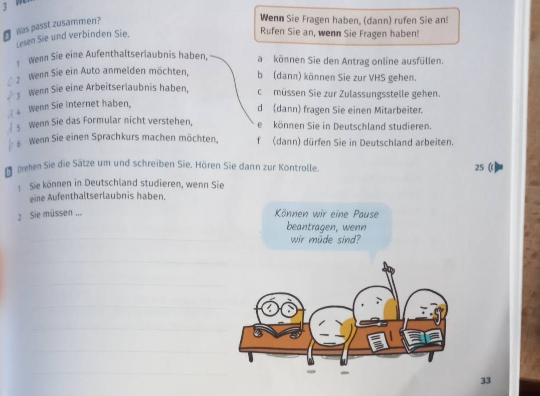 Was passt zusammen?
Wenn Sie Fragen haben, (dann) rufen Sie an!
Lesen Sie und verbinden Sie.
Rufen Sie an, wenn Sie Fragen haben!
1 Wenn Sie eine Aufenthaltserlaubnis haben, akönnen Sie den Antrag online ausfüllen.
2 Wenn Sie ein Auto anmelden möchten, b (dann) können Sie zur VHS gehen.
3 Wenn Sie eine Arbeitserlaubnis haben, cmüssen Sie zur Zulassungsstelle gehen.
4 Wenn Sie Internet haben,
d (dann) fragen Sie einen Mitarbeiter.
s Wenn Sie das Formular nicht verstehen, ekönnen Sie in Deutschland studieren.
6 Wenn Sie einen Sprachkurs machen möchten, f (dann) dürfen Sie in Deutschland arbeiten.
D Drehen Sie die Sätze um und schreiben Sie. Hören Sie dann zur Kontrolle. 25 (l
1 Sie können in Deutschland studieren, wenn Sie
eine Aufenthaltserlaubnis haben.
2 Sie müssen ...
Können wir eine Pause
beantragen, wenn
_
wir müde sind?
_
_
_
_
_
_
_
33