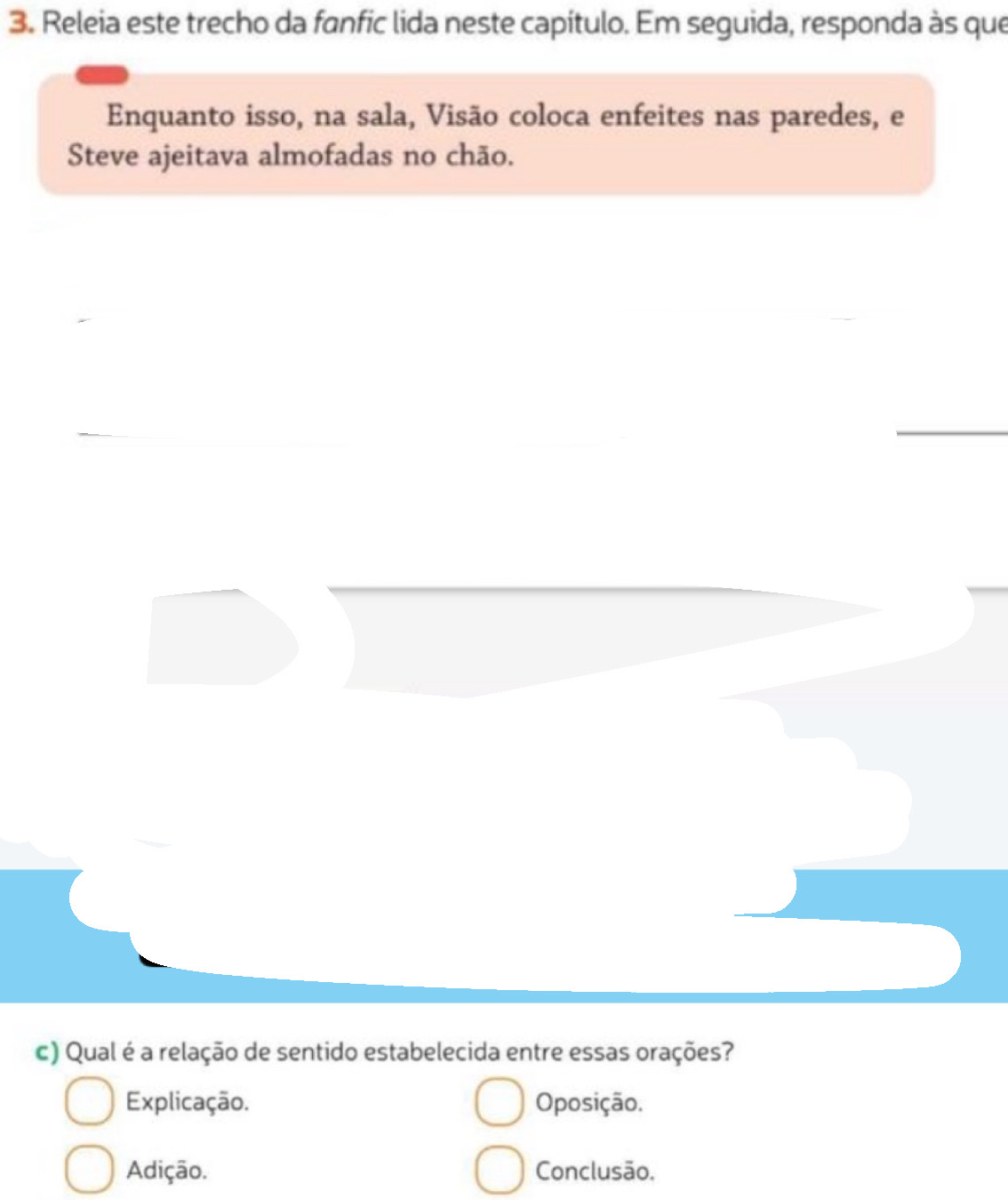 Releia este trecho da fanfic lida neste capítulo. Em seguida, responda às que 
Enquanto isso, na sala, Visão coloca enfeites nas paredes, e 
Steve ajeitava almofadas no chão. 
c) Qual é a relação de sentido estabelecida entre essas orações? 
Explicação. Oposição. 
Adição. Conclusão.