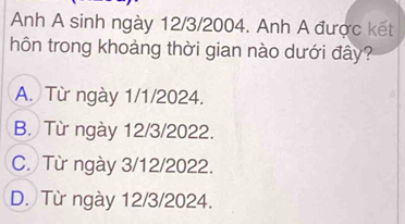 Anh A sinh ngày 12/3/2004. Anh A được kết
hôn trong khoảng thời gian nào dưới đây?
A. Từ ngày 1/1/2024.
B. Từ ngày 12/3/2022.
C. Từ ngày 3/12/2022.
D. Từ ngày 12/3/2024.