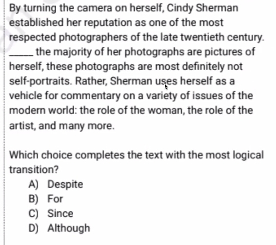 By turning the camera on herself, Cindy Sherman
established her reputation as one of the most
respected photographers of the late twentieth century.
_the majority of her photographs are pictures of
herself, these photographs are most definitely not
self-portraits. Rather, Sherman uses herself as a
vehicle for commentary on a variety of issues of the
modern world: the role of the woman, the role of the
artist, and many more.
Which choice completes the text with the most logical
transition?
A) Despite
B) For
C) Since
D) Although