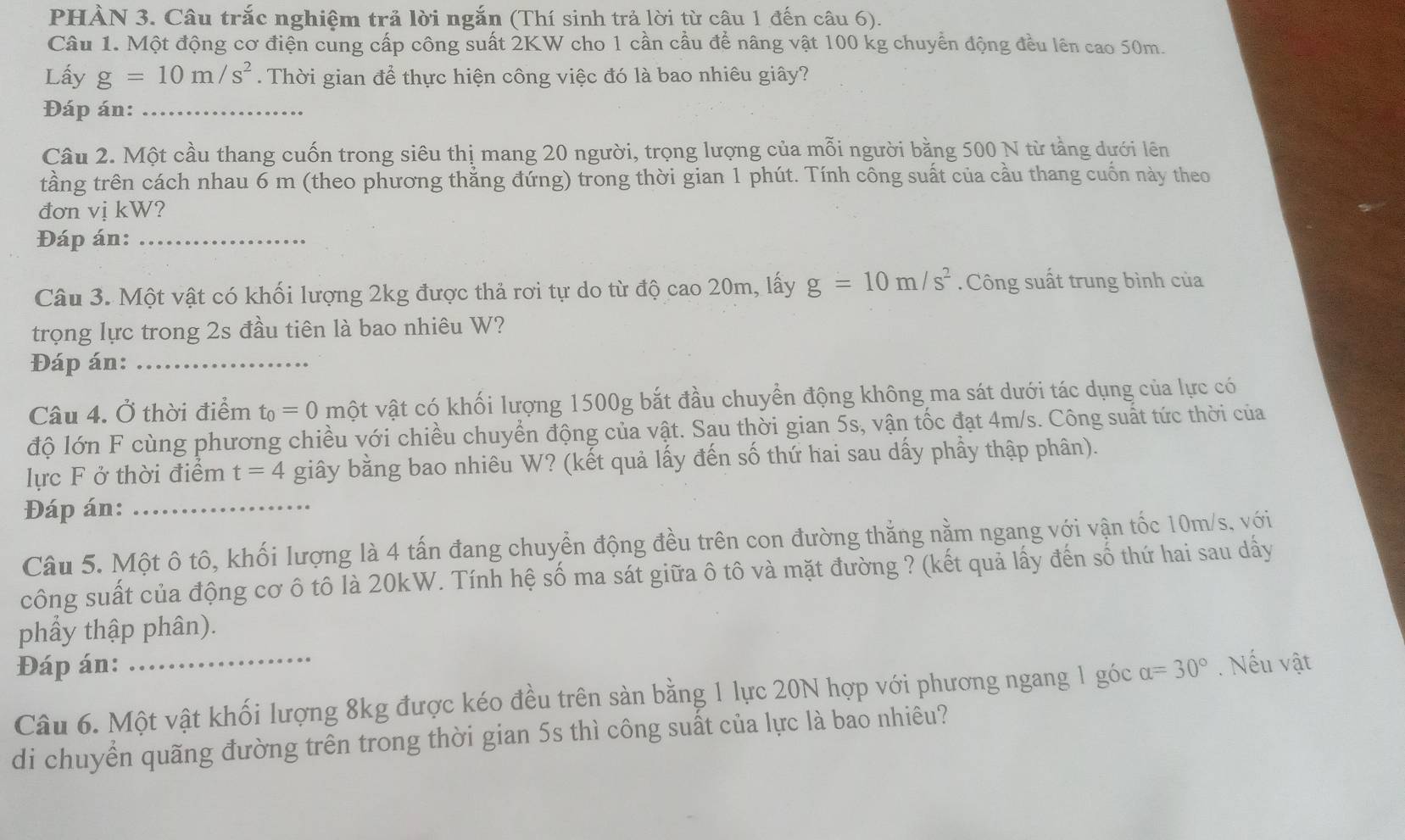 PHÀN 3. Câu trắc nghiệm trả lời ngắn (Thí sinh trả lời từ câu 1 đến câu 6).
Câu 1. Một động cơ điện cung cấp công suất 2KW cho 1 cần cầu để nâng vật 100 kg chuyển động đều lên cao 50m.
Lấy g=10m/s^2.  Thời gian để thực hiện công việc đó là bao nhiêu giây?
Đáp án:_
Câu 2. Một cầu thang cuốn trong siêu thị mang 20 người, trọng lượng của mỗi người bằng 500 N từ tằng dưới lên
tầng trên cách nhau 6 m (theo phương thẳng đứng) trong thời gian 1 phút. Tính công suất của cầu thang cuốn này theo
đơn vị kW?
Đáp án:_
Câu 3. Một vật có khối lượng 2kg được thả rơi tự do từ độ cao 20m, lấy g=10m/s^2. Công suất trung bình của
trọng lực trong 2s đầu tiên là bao nhiêu W?
Đáp án:_
Câu 4. Ở thời điểm t_0=0 vột vật có khối lượng 1500g bắt đầu chuyển động không ma sát dưới tác dụng của lực có
độ lớn F cùng phương chiều với chiều chuyển động của vật. Sau thời gian 5s, vận tốc đạt 4m/s. Công suất tức thời của
lực F ở thời điểm t=4 giây bằng bao nhiêu W? (kết quả lấy đến số thứ hai sau dấy phầy thập phân).
Đáp án:_
Câu 5. Một ô tô, khối lượng là 4 tấn đang chuyển động đều trên con đường thắng nằm ngang với vận tốc 10m/s, với
công suất của động cơ ô tô là 20kW. Tính hệ số ma sát giữa ô tô và mặt đường ? (kết quả lấy đến số thứ hai sau dấy
phầy thập phân).
Đáp án: _ alpha =30°. Nếu vật
Câu 6. Một vật khối lượng 8kg được kéo đều trên sàn bằng 1 lực 20N hợp với phương ngang 1 góc
di chuyển quãng đường trên trong thời gian 5s thì công suất của lực là bao nhiêu?