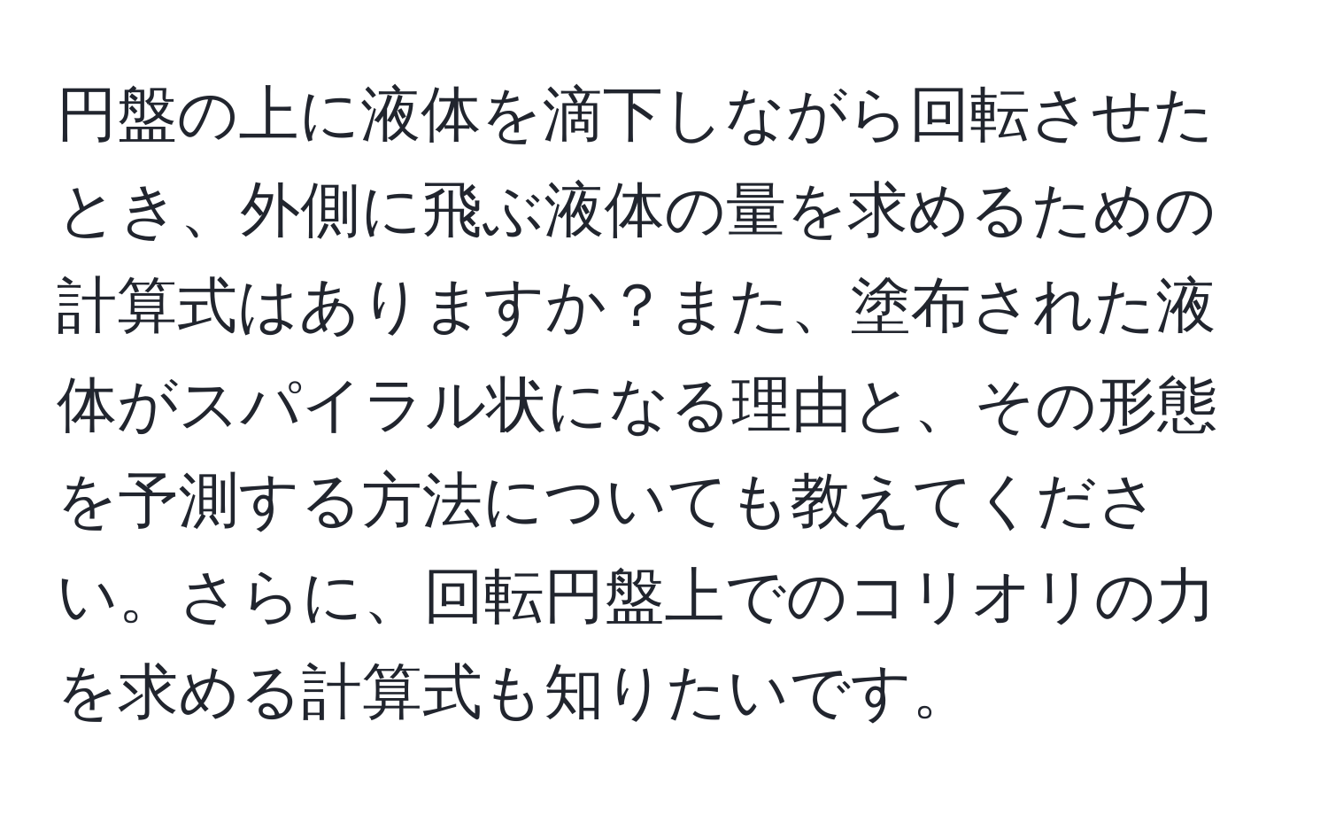 円盤の上に液体を滴下しながら回転させたとき、外側に飛ぶ液体の量を求めるための計算式はありますか？また、塗布された液体がスパイラル状になる理由と、その形態を予測する方法についても教えてください。さらに、回転円盤上でのコリオリの力を求める計算式も知りたいです。