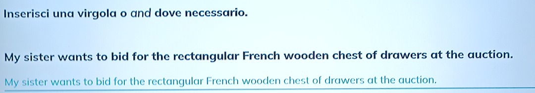 Inserisci una virgola o and dove necessario. 
My sister wants to bid for the rectangular French wooden chest of drawers at the auction. 
My sister wants to bid for the rectangular French wooden chest of drawers at the auction.