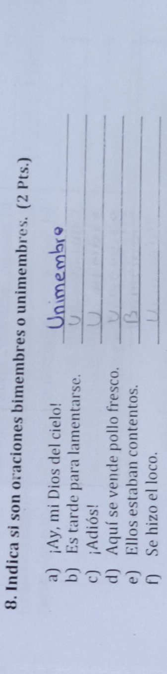 Indica si son oraciones bimembres o unimembres. (2 Pts.) 
_ 
a) ¡Ay, mi Dios del cielo! 
b) Es tarde para lamentarse._ 
_ 
c) ¡Adiós! 
d) Aquí se vende pollo fresco._ 
e) Ellos estaban contentos._ 
f) Se hizo el loco._