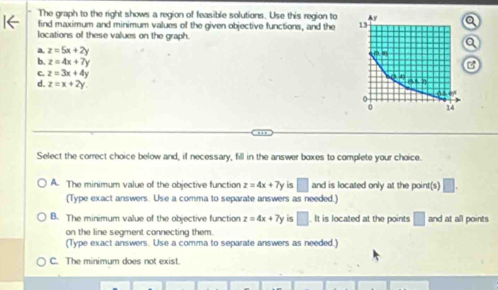 The graph to the right shows a region of feasible solutions. Use this region to
find maximum and minimum values of the given objective functions, and the 
locations of these values on the graph.
a. z=5x+2y
b. z=4x+7y
C. z=3x+4y
d. z=x+2y.
Select the correct choice below and, if necessary, fill in the answer boxes to complete your choice.
A. The minimum value of the objective function z=4x+7y is □ and is located only at the point(s) □ .
(Type exact answers. Use a comma to separate answers as needed.)
B. The minimum value of the objective function z=4x+7y is □. It is located at the points □ and at all points
on the line segment connecting them.
(Type exact answers. Use a comma to separate answers as needed.)
C. The minimum does not exist.