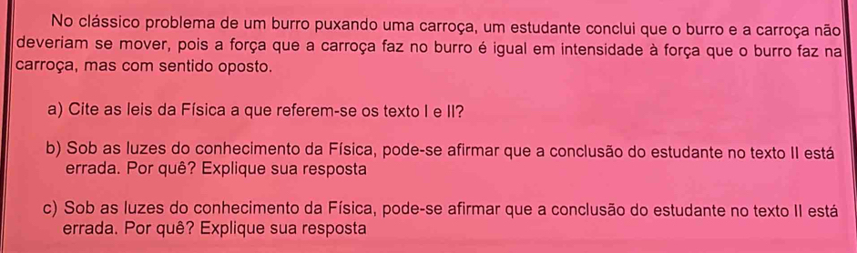 No clássico problema de um burro puxando uma carroça, um estudante conclui que o burro e a carroça não 
deveriam se mover, pois a força que a carroça faz no burro é igual em intensidade à força que o burro faz na 
carroça, mas com sentido oposto. 
a) Cite as leis da Física a que referem-se os texto I e II? 
b) Sob as luzes do conhecimento da Física, pode-se afirmar que a conclusão do estudante no texto II está 
errada. Por quê? Explique sua resposta 
c) Sob as luzes do conhecimento da Física, pode-se afirmar que a conclusão do estudante no texto II está 
errada. Por quê? Explique sua resposta