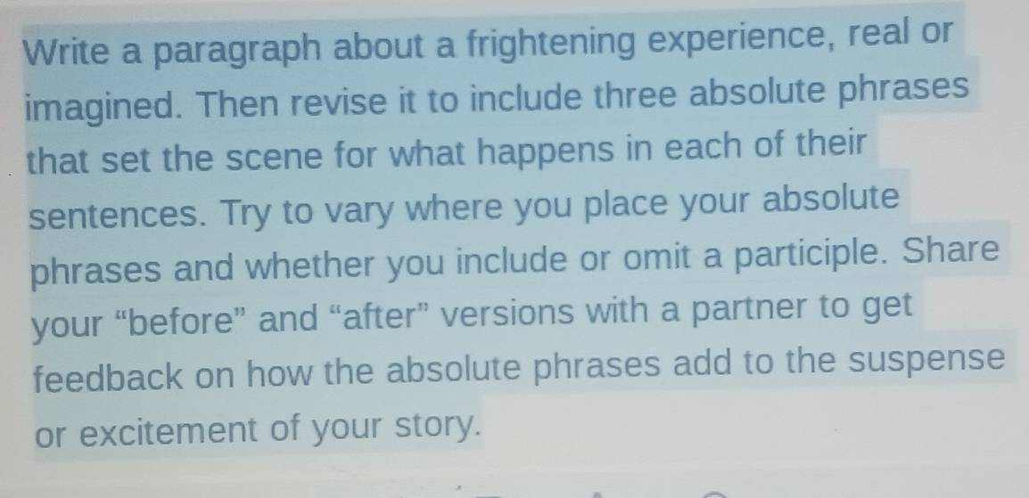 Write a paragraph about a frightening experience, real or 
imagined. Then revise it to include three absolute phrases 
that set the scene for what happens in each of their 
sentences. Try to vary where you place your absolute 
phrases and whether you include or omit a participle. Share 
your “before” and “after” versions with a partner to get 
feedback on how the absolute phrases add to the suspense 
or excitement of your story.